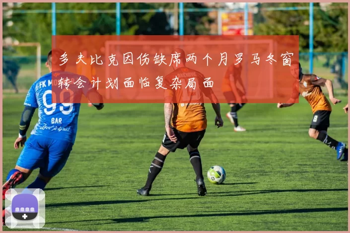 多夫比克因伤缺席两个月罗马冬窗转会计划面临复杂局面