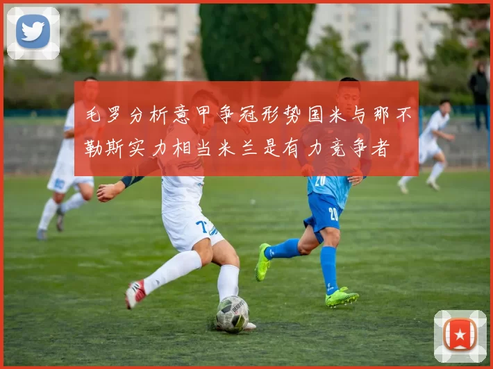 毛罗分析意甲争冠形势国米与那不勒斯实力相当米兰是有力竞争者